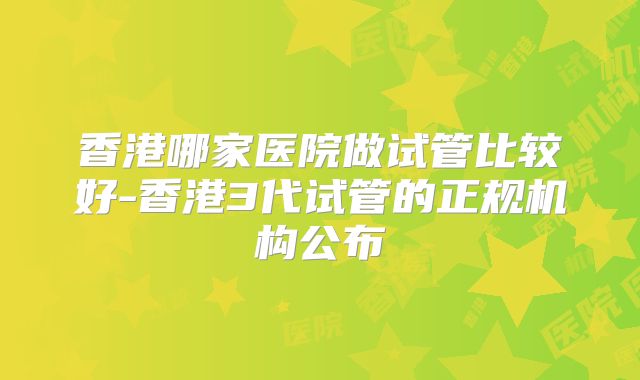香港哪家医院做试管比较好-香港3代试管的正规机构公布