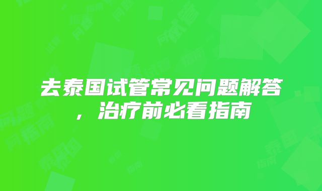去泰国试管常见问题解答，治疗前必看指南
