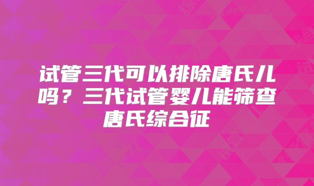 试管三代可以排除唐氏儿吗？三代试管婴儿能筛查唐氏综合征