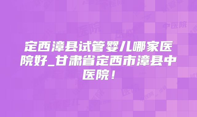 定西漳县试管婴儿哪家医院好_甘肃省定西市漳县中医院!