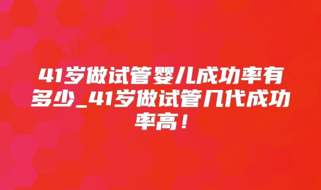 41岁做试管婴儿成功率有多少_41岁做试管几代成功率高!