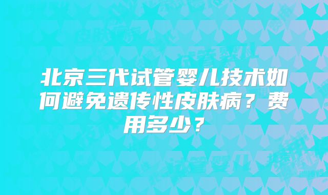 北京三代试管婴儿技术如何避免遗传性皮肤病？费用多少？