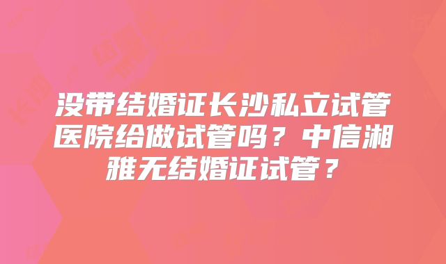 没带结婚证长沙私立试管医院给做试管吗？中信湘雅无结婚证试管？