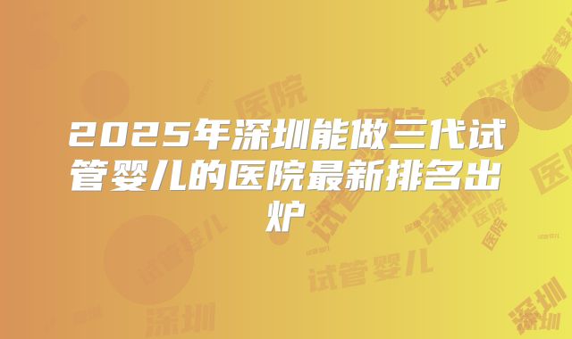 2025年深圳能做三代试管婴儿的医院最新排名出炉