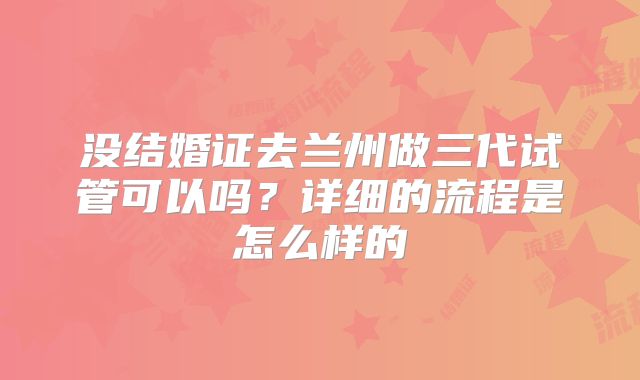 没结婚证去兰州做三代试管可以吗？详细的流程是怎么样的