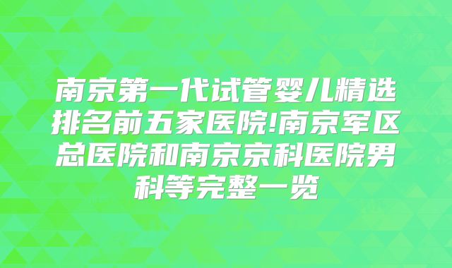 南京第一代试管婴儿精选排名前五家医院!南京军区总医院和南京京科医院男科等完整一览