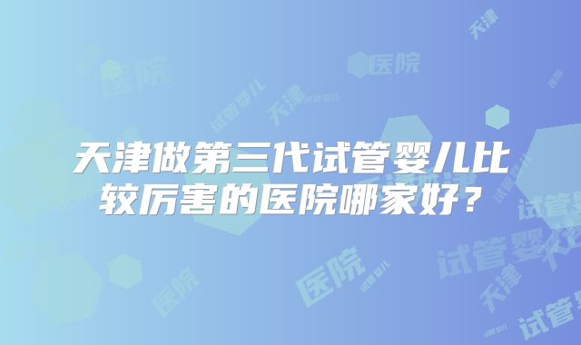 天津做第三代试管婴儿比较厉害的医院哪家好？