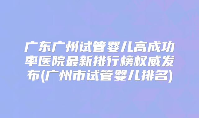 广东广州试管婴儿高成功率医院最新排行榜权威发布(广州市试管婴儿排名)