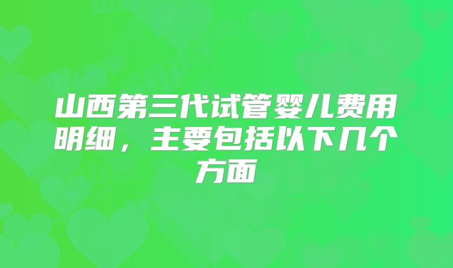 山西第三代试管婴儿费用明细，主要包括以下几个方面