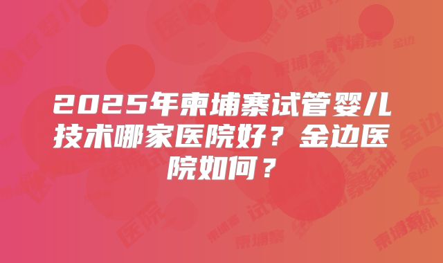 2025年柬埔寨试管婴儿技术哪家医院好？金边医院如何？