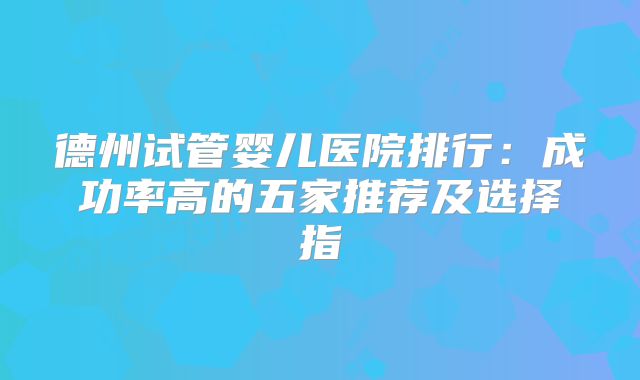 德州试管婴儿医院排行:成功率高的五家推荐及选择指