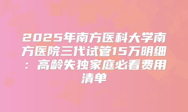 2025年南方医科大学南方医院三代试管15万明细：高龄失独家庭必看费用清单