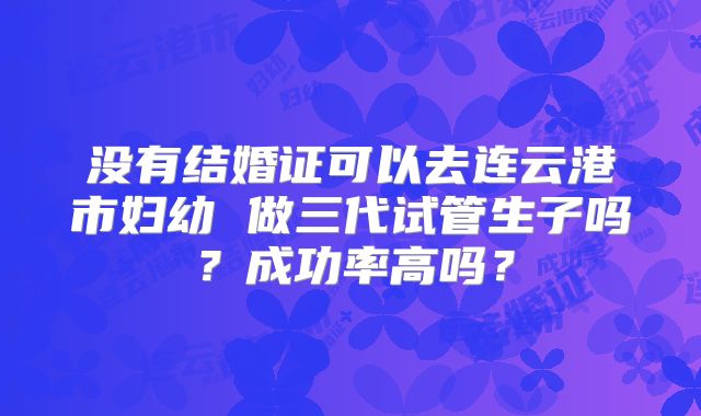 没有结婚证可以去连云港市妇幼 做三代试管生子吗？成功率高吗？