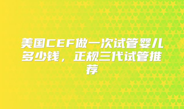 美国CEF做一次试管婴儿多少钱，正规三代试管推荐