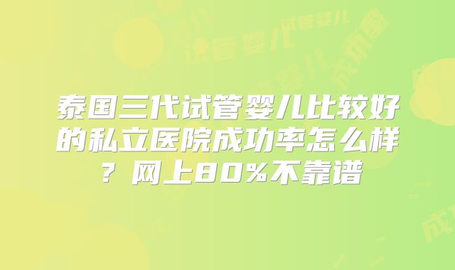 泰国三代试管婴儿比较好的私立医院成功率怎么样?网上80%不靠谱