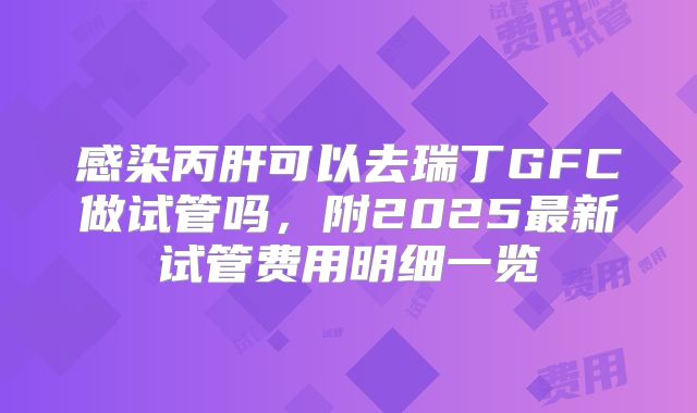 感染丙肝可以去瑞丁GFC做试管吗，附2025最新试管费用明细一览