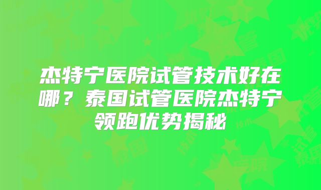 杰特宁医院试管技术好在哪？泰国试管医院杰特宁领跑优势揭秘