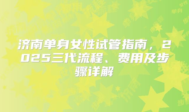 济南单身女性试管指南，2025三代流程、费用及步骤详解
