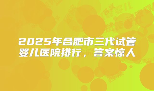 2025年合肥市三代试管婴儿医院排行，答案惊人