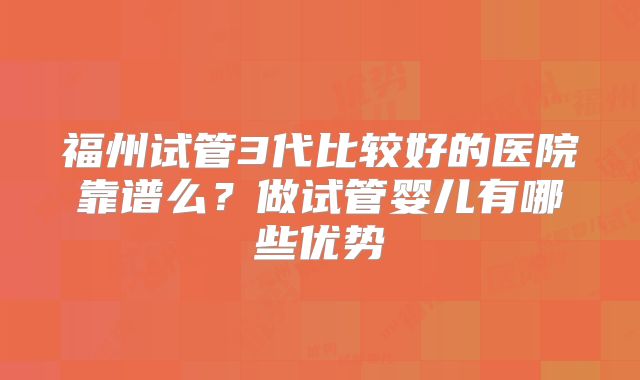 福州试管3代比较好的医院靠谱么？做试管婴儿有哪些优势