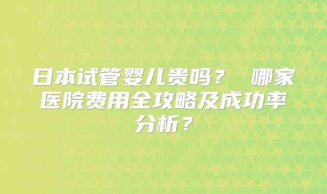 日本试管婴儿贵吗? 哪家医院费用全攻略及成功率分析?