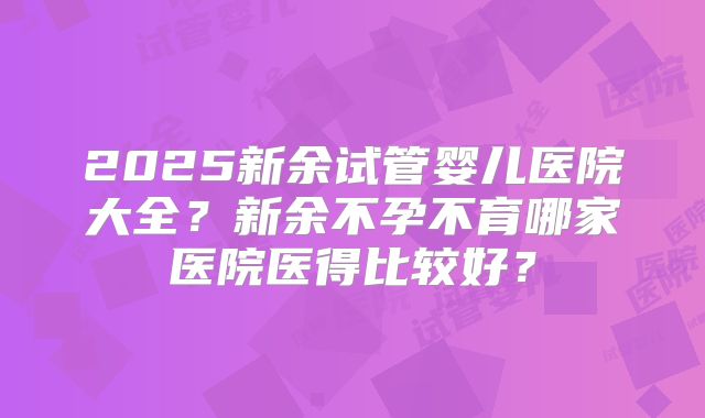2025新余试管婴儿医院大全？新余不孕不育哪家医院医得比较好？