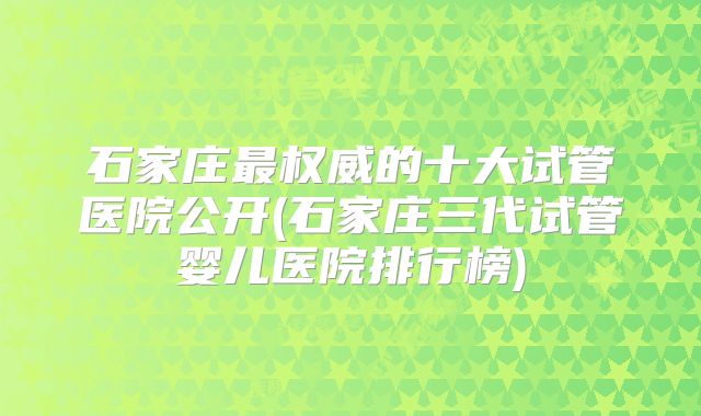 石家庄最权威的十大试管医院公开(石家庄三代试管婴儿医院排行榜)