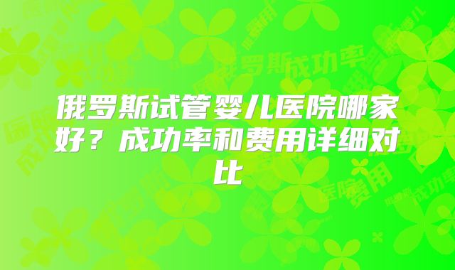 俄罗斯试管婴儿医院哪家好?成功率和费用详细对比