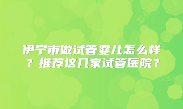 伊宁市做试管婴儿怎么样？推荐这几家试管医院？