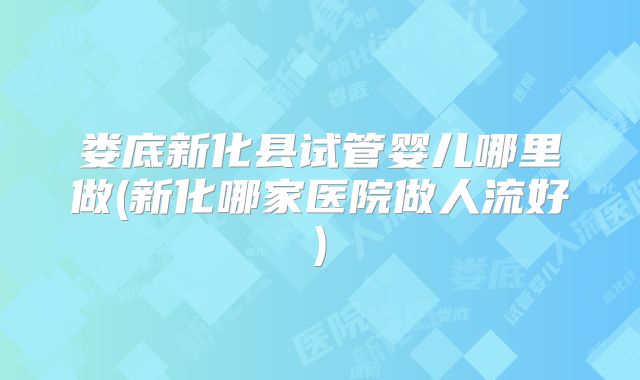 娄底新化县试管婴儿哪里做(新化哪家医院做人流好)