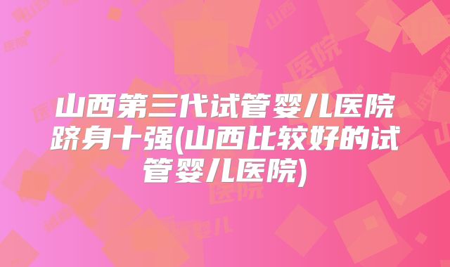 山西第三代试管婴儿医院跻身十强(山西比较好的试管婴儿医院)