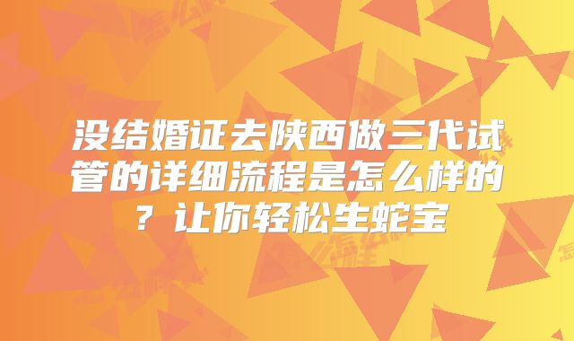 没结婚证去陕西做三代试管的详细流程是怎么样的？让你轻松生蛇宝