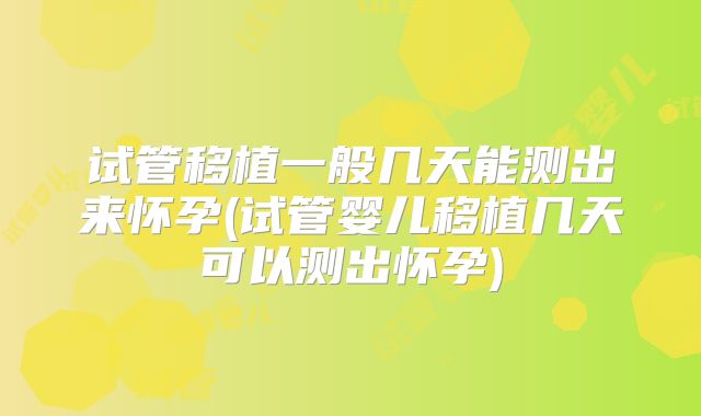 试管移植一般几天能测出来怀孕(试管婴儿移植几天可以测出怀孕)