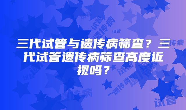三代试管与遗传病筛查？三代试管遗传病筛查高度近视吗？
