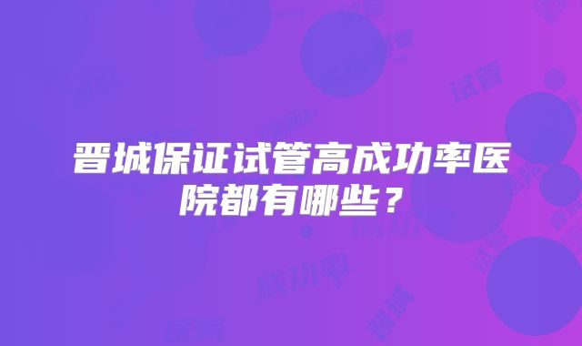 晋城保证试管高成功率医院都有哪些？