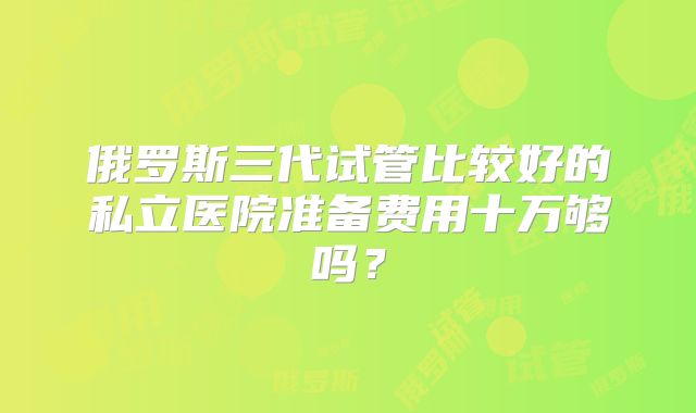俄罗斯三代试管比较好的私立医院准备费用十万够吗？