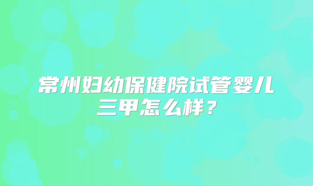 常州妇幼保健院试管婴儿三甲怎么样？