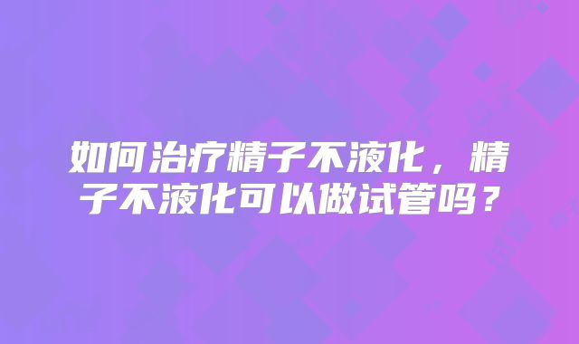 如何治疗精子不液化,精子不液化可以做试管吗?