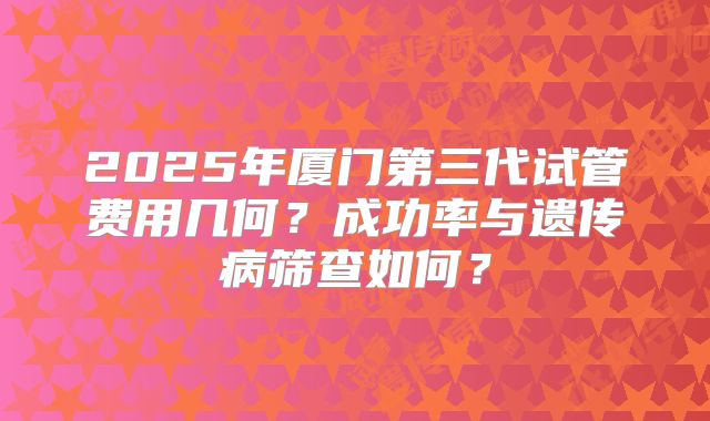 2025年厦门第三代试管费用几何？成功率与遗传病筛查如何？