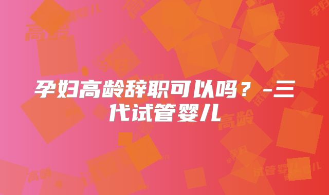 孕妇高龄辞职可以吗？-三代试管婴儿