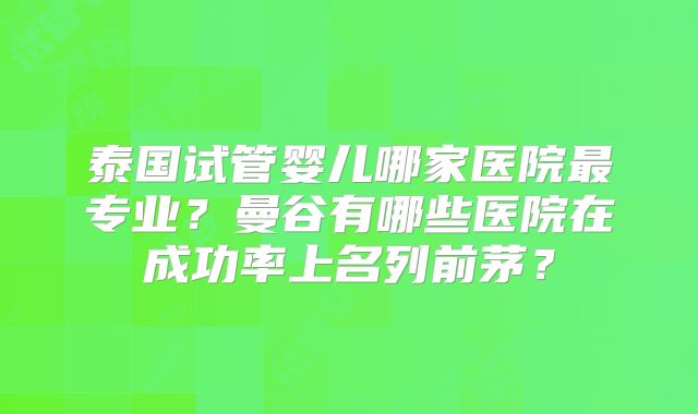 泰国试管婴儿哪家医院最专业？曼谷有哪些医院在成功率上名列前茅？