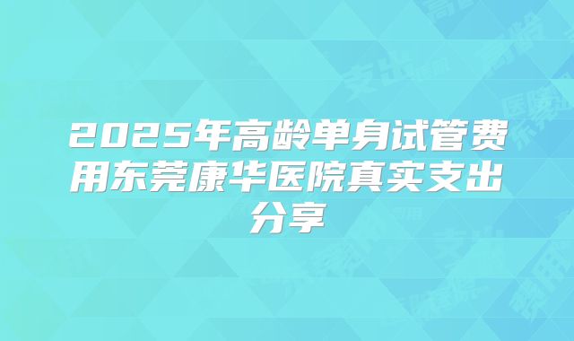 2025年高龄单身试管费用东莞康华医院真实支出分享