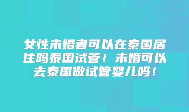 女性未婚者可以在泰国居住吗泰国试管!未婚可以去泰国做试管婴儿吗!
