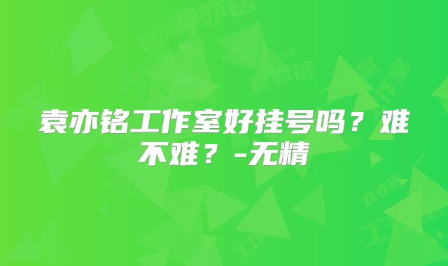 袁亦铭工作室好挂号吗？难不难？-无精