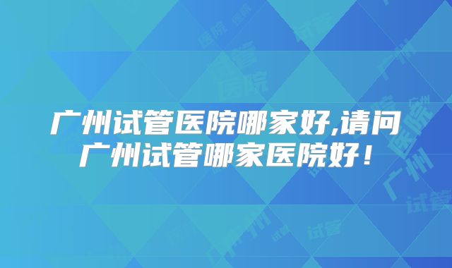 广州试管医院哪家好,请问广州试管哪家医院好！