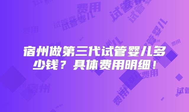 宿州做第三代试管婴儿多少钱？具体费用明细！