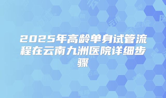 2025年高龄单身试管流程在云南九洲医院详细步骤