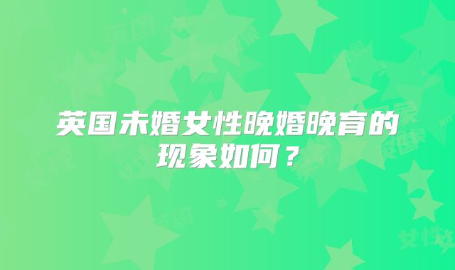 英国未婚女性晚婚晚育的现象如何？