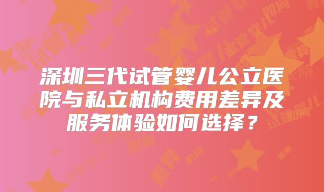 深圳三代试管婴儿公立医院与私立机构费用差异及服务体验如何选择？