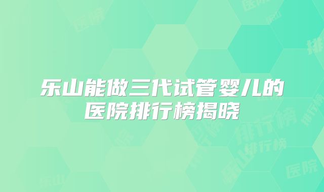 乐山能做三代试管婴儿的医院排行榜揭晓